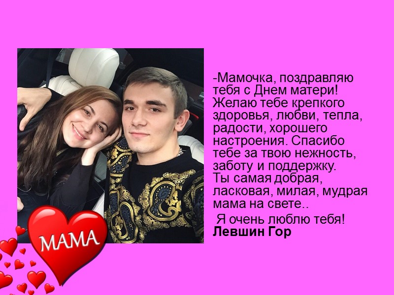 -Мамочка, поздравляю тебя с Днем матери! Желаю тебе крепкого здоровья, любви, тепла, радости, хорошего